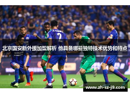 北京国安新外援加盟解析 他具备哪些独特技术优势和特点