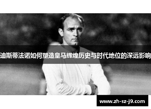 迪斯蒂法诺如何塑造皇马辉煌历史与时代地位的深远影响