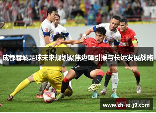 成都蓉城足球未来规划聚焦边锋引援与长远发展战略 成都蓉城足球未来规划聚焦边锋引援与长远发展战略