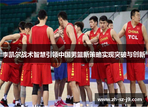 李凯尔战术智慧引领中国男篮新策略实现突破与创新 李凯尔战术智慧引领中国男篮新策略实现突破与创新