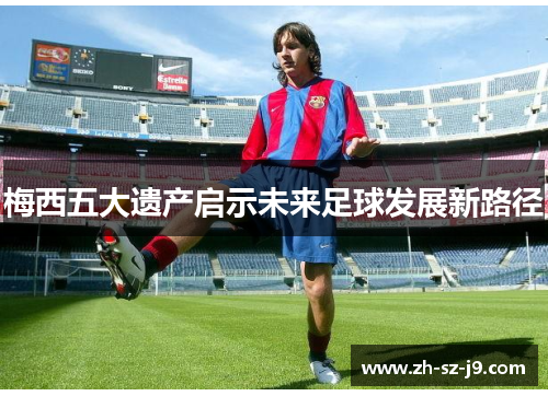梅西五大遗产启示未来足球发展新路径 梅西五大遗产启示未来足球发展新路径