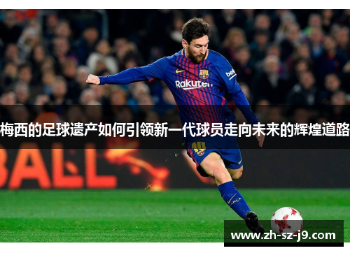 梅西的足球遗产如何引领新一代球员走向未来的辉煌道路 梅西的足球遗产如何引领新一代球员走向未来的辉煌道路