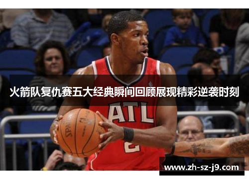 火箭队复仇赛五大经典瞬间回顾展现精彩逆袭时刻