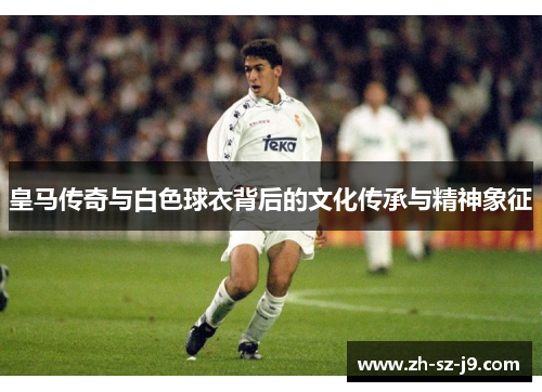 皇马传奇与白色球衣背后的文化传承与精神象征
