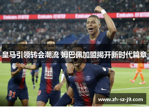 皇马引领转会潮流 姆巴佩加盟揭开新时代篇章 皇马引领转会潮流 姆巴佩加盟揭开新时代篇章