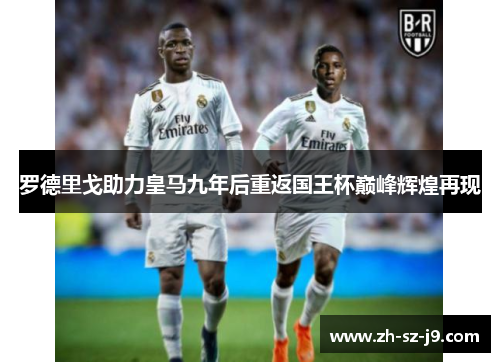 罗德里戈助力皇马九年后重返国王杯巅峰辉煌再现