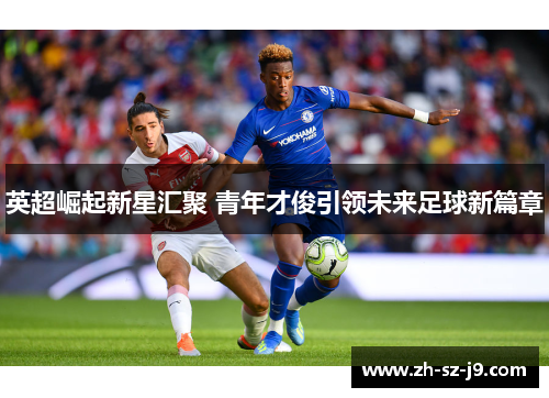 英超崛起新星汇聚 青年才俊引领未来足球新篇章
