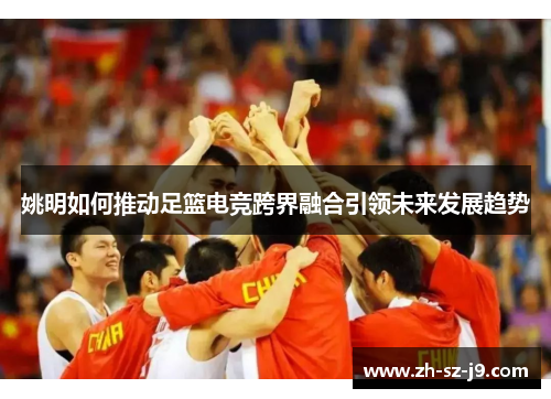 姚明如何推动足篮电竞跨界融合引领未来发展趋势 姚明如何推动足篮电竞跨界融合引领未来发展趋势
