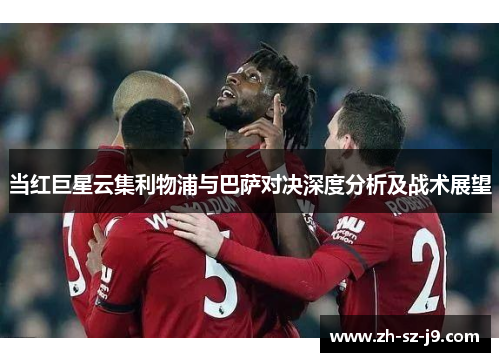 当红巨星云集利物浦与巴萨对决深度分析及战术展望 当红巨星云集利物浦与巴萨对决深度分析及战术展望
