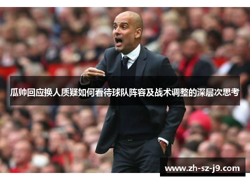 瓜帅回应换人质疑如何看待球队阵容及战术调整的深层次思考 瓜帅回应换人质疑如何看待球队阵容及战术调整的深层次思考