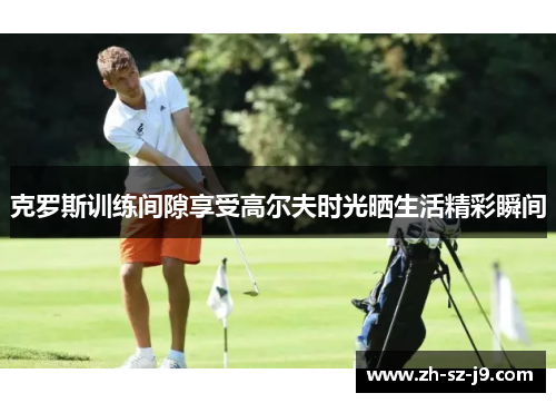 克罗斯训练间隙享受高尔夫时光晒生活精彩瞬间 克罗斯训练间隙享受高尔夫时光晒生活精彩瞬间