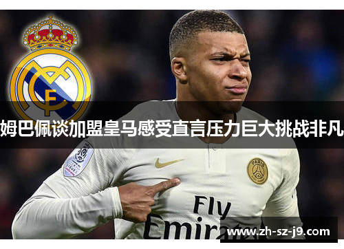 姆巴佩谈加盟皇马感受直言压力巨大挑战非凡