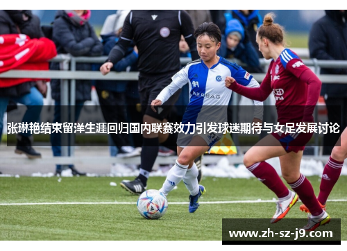 张琳艳结束留洋生涯回归国内联赛效力引发球迷期待与女足发展讨论