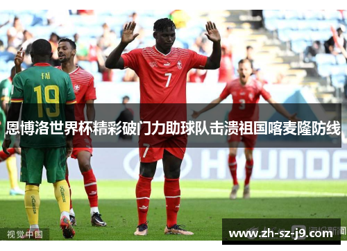 恩博洛世界杯精彩破门力助球队击溃祖国喀麦隆防线 恩博洛世界杯精彩破门力助球队击溃祖国喀麦隆防线