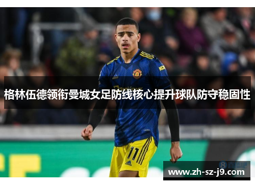 格林伍德领衔曼城女足防线核心提升球队防守稳固性 格林伍德领衔曼城女足防线核心提升球队防守稳固性