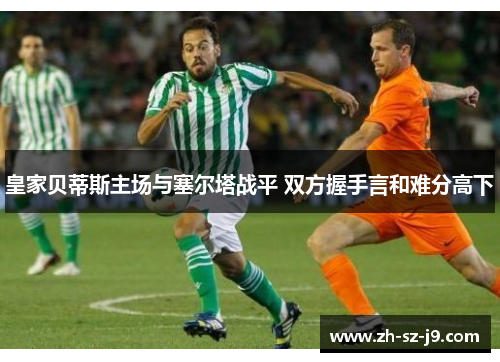 皇家贝蒂斯主场与塞尔塔战平 双方握手言和难分高下 皇家贝蒂斯主场与塞尔塔战平 双方握手言和难分高下