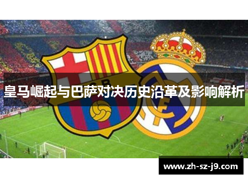 皇马崛起与巴萨对决历史沿革及影响解析