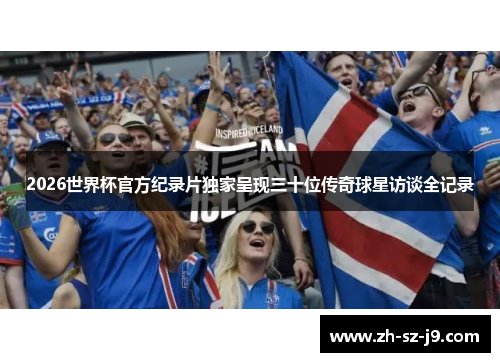 2026世界杯官方纪录片独家呈现三十位传奇球星访谈全记录