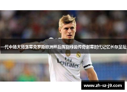 一代中场大师落幕克罗斯欧洲杯后挥别绿茵传奇谢幕时代记忆长存足坛 一代中场大师落幕克罗斯欧洲杯后挥别绿茵传奇谢幕时代记忆长存足坛